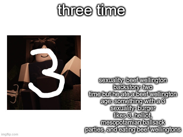 three time; sexuality: beef wellington
backstory: two time but he ate a beef wellington
age: something with a 3
sexuality: burger
likes 3, helliot, mesopotamian ballsack parties, and eating beef wellingtons | made w/ Imgflip meme maker