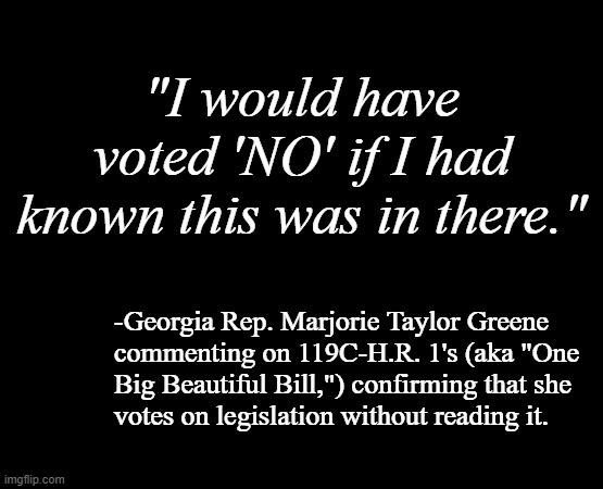 Attn: GA 14th voting district. Re: your Representative has one job... just the one... and she's not doing it. | "I would have voted 'NO' if I had known this was in there."; -Georgia Rep. Marjorie Taylor Greene 
commenting on 119C-H.R. 1's (aka "One
Big Beautiful Bill,") confirming that she
votes on legislation without reading it. | image tagged in short black template,marjorie taylor greene,you had one job just the one,incompetence | made w/ Imgflip meme maker