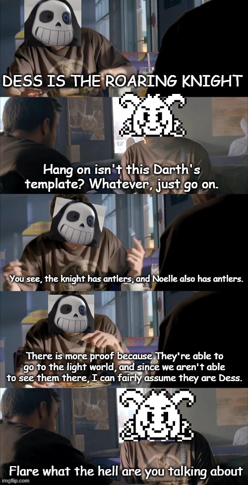Just a theory. | DESS IS THE ROARING KNIGHT; Hang on isn't this Darth's template? Whatever, just go on. You see, the knight has antlers, and Noelle also has antlers. There is more proof because They're able to go to the light world, and since we aren't able to see them there, I can fairly assume they are Dess. Flare what the hell are you talking about | image tagged in darth sans theory vs azriel | made w/ Imgflip meme maker