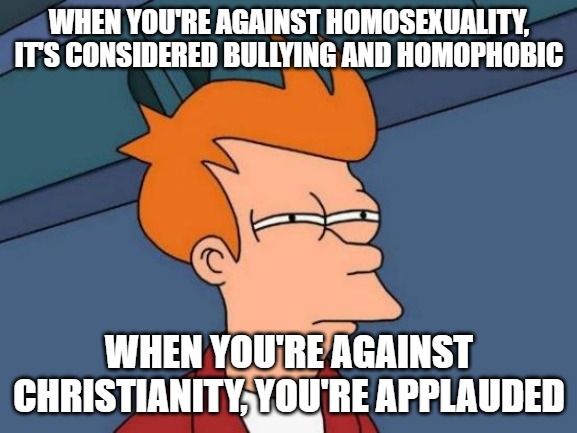 Christians are a persecuted group. Homosexuals are not. When you are celebrated for an entire month, that isn't persecution. | WHEN YOU'RE AGAINST HOMOSEXUALITY, IT'S CONSIDERED BULLYING AND HOMOPHOBIC; WHEN YOU'RE AGAINST CHRISTIANITY, YOU'RE APPLAUDED | image tagged in memes,futurama fry,christianity,homosexuals | made w/ Imgflip meme maker