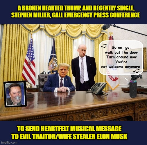 Trump lashes out with the crushing  power of Gloria Gaynor | A BROKEN HEARTED TRUMP, AND RECENTLY SINGLE, STEPHEN MILLER, CALL EMERGENCY PRESS CONFERENCE; Go on, go, walk out the door
Turn around now
You're not welcome anymore; TO SEND HEARTFELT MUSICAL MESSAGE TO EVIL TRAITOR/WIFE STEALER ELON MUSK | image tagged in impeach trump,donald trump memes,government corruption,stephen miller,elon musk,trump is a moron | made w/ Imgflip meme maker