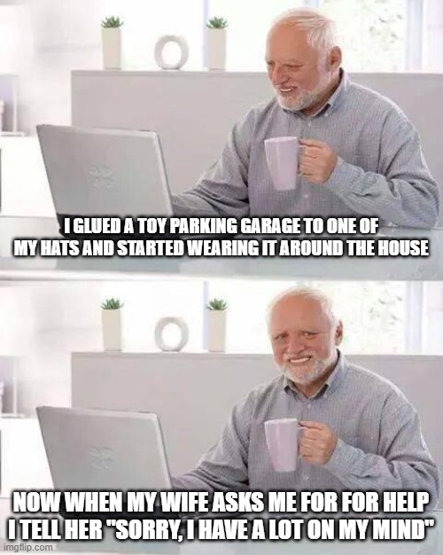 Lot on My Mind | I GLUED A TOY PARKING GARAGE TO ONE OF MY HATS AND STARTED WEARING IT AROUND THE HOUSE; NOW WHEN MY WIFE ASKS ME FOR FOR HELP I TELL HER "SORRY, I HAVE A LOT ON MY MIND" | image tagged in memes,hide the pain harold | made w/ Imgflip meme maker