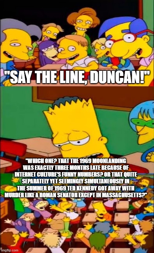 1969 Moonlanding exactly three months late + Ted Kennedy gets away with murder like roman senator +bart says line | "SAY THE LINE, DUNCAN!"; "WHICH ONE? THAT THE 1969 MOONLANDING WAS EXACTLY THREE MONTHS LATE BECAUSE OF INTERNET CULTURE'S FUNNY NUMBERS? OR THAT QUITE SEPARATELY YET SEEMINGLY SIMULTANEOUSLY IN THE SUMMER OF 1969 TED KENNEDY GOT AWAY WITH MURDER LIKE A ROMAN SENATOR EXCEPT IN MASSACHUSETTS?" | image tagged in say the line bart simpsons,moon landing,kennedy | made w/ Imgflip meme maker
