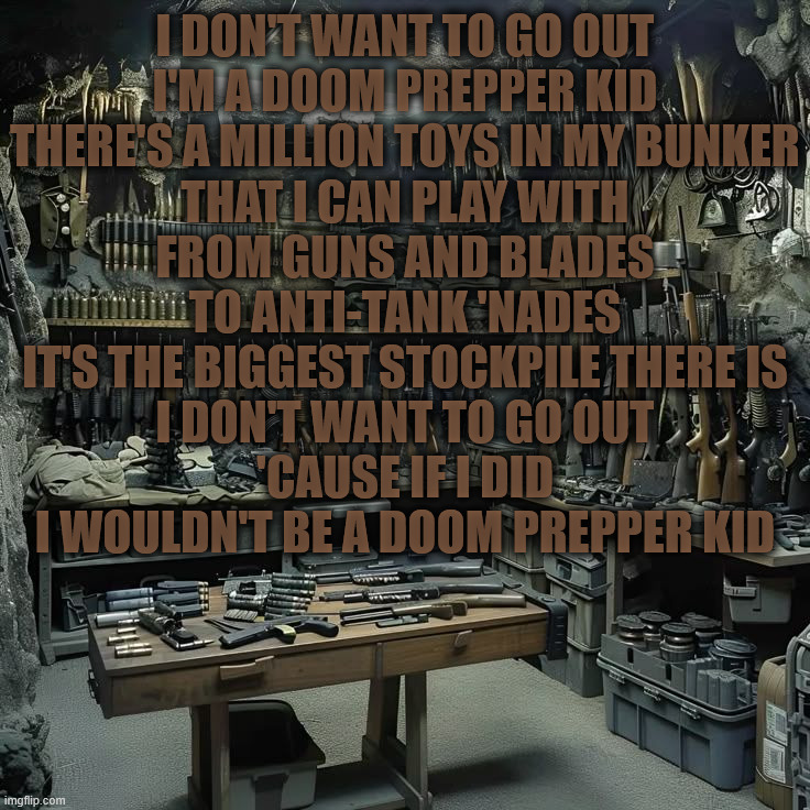 preppers kill me...and take my food | I DON'T WANT TO GO OUT
I'M A DOOM PREPPER KID
THERE'S A MILLION TOYS IN MY BUNKER
THAT I CAN PLAY WITH
FROM GUNS AND BLADES
TO ANTI-TANK 'NADES
IT'S THE BIGGEST STOCKPILE THERE IS
I DON'T WANT TO GO OUT
'CAUSE IF I DID
I WOULDN'T BE A DOOM PREPPER KID | image tagged in doomsday | made w/ Imgflip meme maker