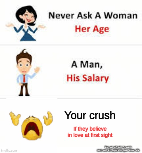 do not make the same mistake that I made | Your crush; If they believe in love at first sight; For you will lose so much aura and be depressed your whole life | image tagged in never ask a woman her age | made w/ Imgflip meme maker