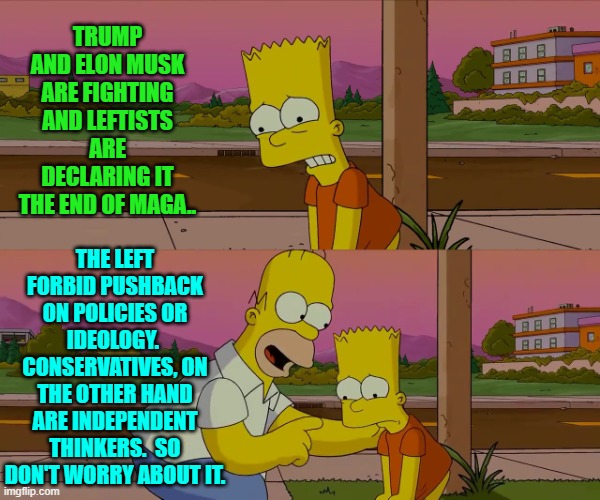 Seriously, the Trump and Musk feud is meaningless.  Don't worry about it. | TRUMP AND ELON MUSK ARE FIGHTING AND LEFTISTS ARE DECLARING IT THE END OF MAGA.. THE LEFT FORBID PUSHBACK ON POLICIES OR IDEOLOGY.  CONSERVATIVES, ON THE OTHER HAND ARE INDEPENDENT THINKERS.  SO DON'T WORRY ABOUT IT. | image tagged in homer and bart worst day so far | made w/ Imgflip meme maker