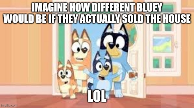 depressing idea | IMAGINE HOW DIFFERENT BLUEY WOULD BE IF THEY ACTUALLY SOLD THE HOUSE; LOL | image tagged in bluey | made w/ Imgflip meme maker