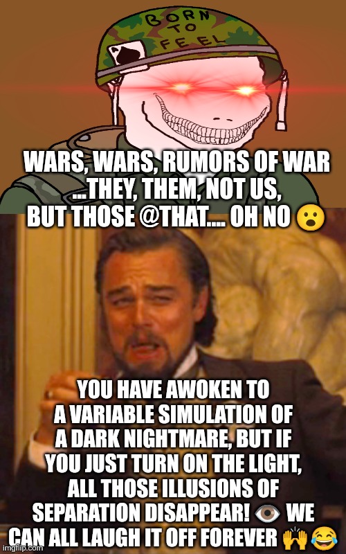 Wars are for like third graders maybe fourth grade whatever | WARS, WARS, RUMORS OF WAR
...THEY, THEM, NOT US, BUT THOSE @THAT.... OH NO 😮; YOU HAVE AWOKEN TO A VARIABLE SIMULATION OF A DARK NIGHTMARE, BUT IF YOU JUST TURN ON THE LIGHT, ALL THOSE ILLUSIONS OF SEPARATION DISAPPEAR! 👁️ WE CAN ALL LAUGH IT OFF FOREVER 🙌😂 | image tagged in memes,laughing leo | made w/ Imgflip meme maker
