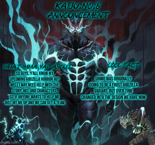 I will only have people help me if they have good story telling, good art (Alr got that covered) and other shi | So guys, y’all know my upcoming Godzilla horror au? Well I may need help with the story, art, and characters, so if anyone wants to help me just hit me up and we can get a team; Shimo was originally going to be a frost Godzilla variant, but over time changed into the design we have now | image tagged in kaiju no 8 announcement template | made w/ Imgflip meme maker