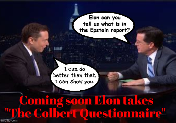 Elon Musk takes The Colbert Questionnaire | Elon can you tell us what is in the Epstein report? I can do better than that, I can show you. Coming soon Elon takes "The Colbert Questionnaire" | image tagged in elon musk takes the colbert questionnaire,the late show,epstein report,trump trashed,big bomb,disgusting abomination | made w/ Imgflip meme maker
