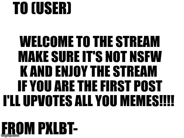 Welcome Note | WELCOME TO THE STREAM MAKE SURE IT'S NOT NSFW K AND ENJOY THE STREAM  IF YOU ARE THE FIRST POST I'LL UPVOTES ALL YOU MEMES!!!! TO (USER); FROM PXLBT- | image tagged in welcome,mysterious note | made w/ Imgflip meme maker