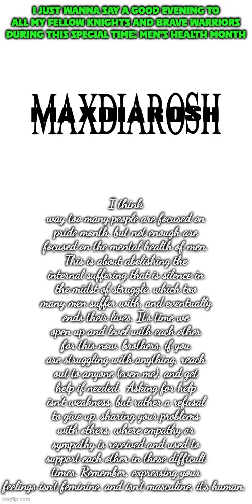 Just a quick message from MAXDIAROSH | I JUST WANNA SAY A GOOD EVENING TO ALL MY FELLOW KNIGHTS AND BRAVE WARRIORS DURING THIS SPECIAL TIME: MEN'S HEALTH MONTH; I think way too many people are focused on pride month, but not enough are focused on the mental health of men. This is about abolishing the internal suffering that is silence in the midst of struggle, which too many men suffer with, and eventually ends their lives. It's time we open up and level with each other for this now, brothers, if you are struggling with anything, reach out to anyone (even me), and get help if needed.  Asking for help isn't weakness, but rather a refusal to give up, sharing your problems with others, where empathy or sympathy is received and used to support each other in these difficult times. Remember, expressing your feelings isn't feminine, and isn't masculine, it's human. | image tagged in maxdiarosh is music | made w/ Imgflip meme maker