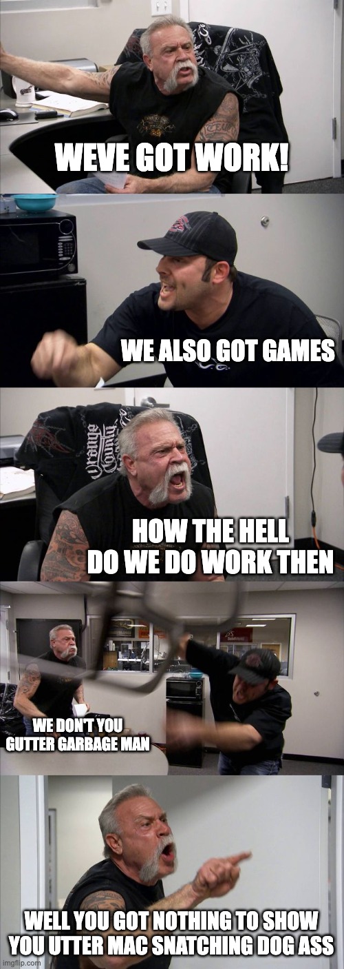 my brain be like | WEVE GOT WORK! WE ALSO GOT GAMES; HOW THE HELL DO WE DO WORK THEN; WE DON'T YOU GUTTER GARBAGE MAN; WELL YOU GOT NOTHING TO SHOW YOU UTTER MAC SNATCHING DOG ASS | image tagged in memes,american chopper argument | made w/ Imgflip meme maker