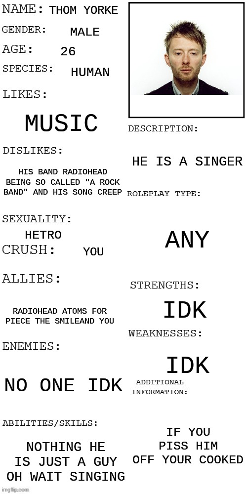 rp | THOM YORKE; MALE; 26; HUMAN; MUSIC; HE IS A SINGER; HIS BAND RADIOHEAD BEING SO CALLED "A ROCK BAND" AND HIS SONG CREEP; ANY; HETRO; YOU; IDK; RADIOHEAD ATOMS FOR PIECE THE SMILEAND YOU; IDK; NO ONE IDK; IF YOU PISS HIM OFF YOUR COOKED; NOTHING HE IS JUST A GUY OH WAIT SINGING | image tagged in updated roleplay oc showcase | made w/ Imgflip meme maker