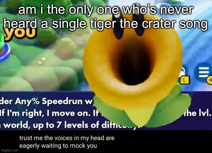 trust me the voices in my head are eagerly waiting to mock you | am i the only one who’s never heard a single tiger the crater song | image tagged in trust me the voices in my head are eagerly waiting to mock you | made w/ Imgflip meme maker