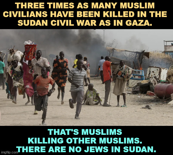 Sudan Civil War - 3 times the Muslim casualties as in Gaza | THREE TIMES AS MANY MUSLIM 
CIVILIANS HAVE BEEN KILLED IN THE 
SUDAN CIVIL WAR AS IN GAZA. THAT'S MUSLIMS 
KILLING OTHER MUSLIMS. 
THERE ARE NO JEWS IN SUDAN. | image tagged in sudan civil war - 3 times the muslim casualties as in gaza,sudan,muslims,killing,israel,jews | made w/ Imgflip meme maker