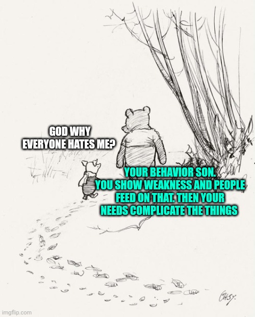 Pooh and Piglet | GOD WHY EVERYONE HATES ME? YOUR BEHAVIOR SON. YOU SHOW WEAKNESS AND PEOPLE FEED ON THAT. THEN YOUR NEEDS COMPLICATE THE THINGS | image tagged in pooh and piglet | made w/ Imgflip meme maker