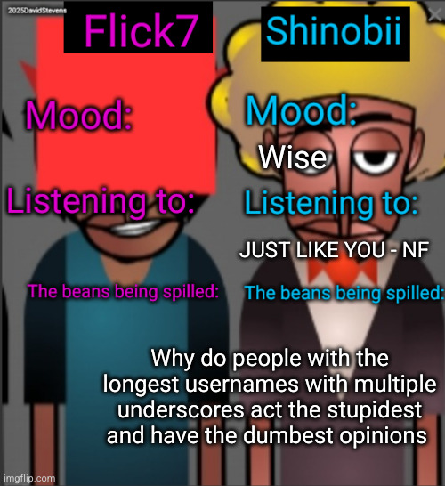 all of them apply lmao | Wise; JUST LIKE YOU - NF; Why do people with the longest usernames with multiple underscores act the stupidest and have the dumbest opinions | image tagged in shinobii and flick7 announcement temp | made w/ Imgflip meme maker
