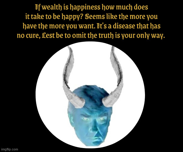 Incurable Greed | If wealth is happiness how much does it take to be happy? Seems like the more you have the more you want. It's a disease that has no cure, Lest be to omit the truth is your only way. | image tagged in incurable greed,fallow satan,god is a hoax,antichrist,maga massicure,philanhropy | made w/ Imgflip meme maker