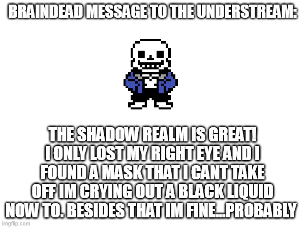 BRAINDEAD MESSAGE: help pls | BRAINDEAD MESSAGE TO THE UNDERSTREAM:; THE SHADOW REALM IS GREAT! I ONLY LOST MY RIGHT EYE AND I FOUND A MASK THAT I CANT TAKE OFF IM CRYING OUT A BLACK LIQUID NOW TO. BESIDES THAT IM FINE...PROBABLY | image tagged in help | made w/ Imgflip meme maker