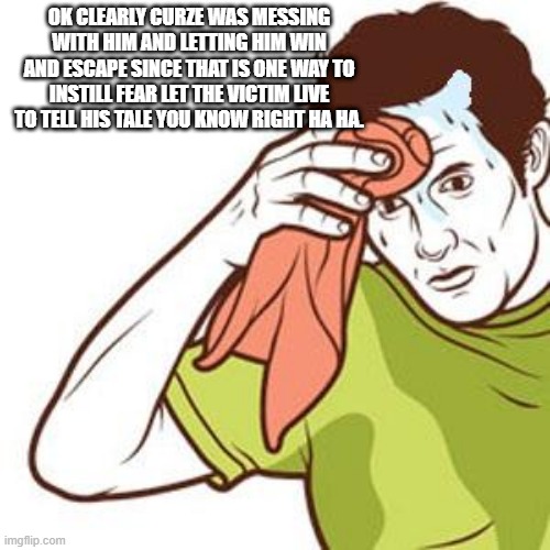 guy wiping his sweat | OK CLEARLY CURZE WAS MESSING WITH HIM AND LETTING HIM WIN AND ESCAPE SINCE THAT IS ONE WAY TO INSTILL FEAR LET THE VICTIM LIVE TO TELL HIS TALE YOU KNOW RIGHT HA HA. | image tagged in guy wiping his sweat | made w/ Imgflip meme maker