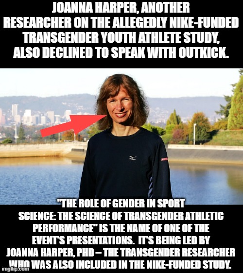What ya hideing " Joanna " | JOANNA HARPER, ANOTHER RESEARCHER ON THE ALLEGEDLY NIKE-FUNDED TRANSGENDER YOUTH ATHLETE STUDY, ALSO DECLINED TO SPEAK WITH OUTKICK. "THE ROLE OF GENDER IN SPORT SCIENCE: THE SCIENCE OF TRANSGENDER ATHLETIC PERFORMANCE" IS THE NAME OF ONE OF THE EVENT'S PRESENTATIONS.  IT'S BEING LED BY JOANNA HARPER, PHD – THE TRANSGENDER RESEARCHER WHO WAS ALSO INCLUDED IN THE NIKE-FUNDED STUDY. | made w/ Imgflip meme maker