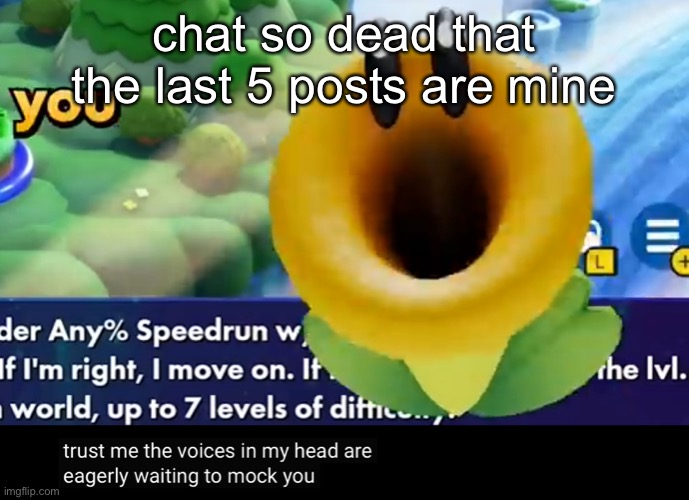 trust me the voices in my head are eagerly waiting to mock you | chat so dead that the last 5 posts are mine | image tagged in trust me the voices in my head are eagerly waiting to mock you | made w/ Imgflip meme maker