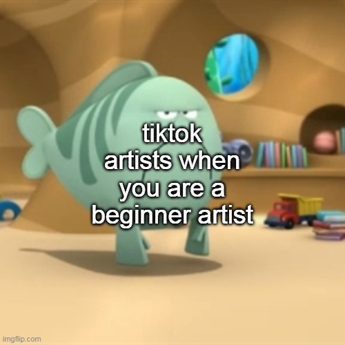 Mr. Grumpfish | tiktok artists when you are a beginner artist | image tagged in mr grumpfish | made w/ Imgflip meme maker