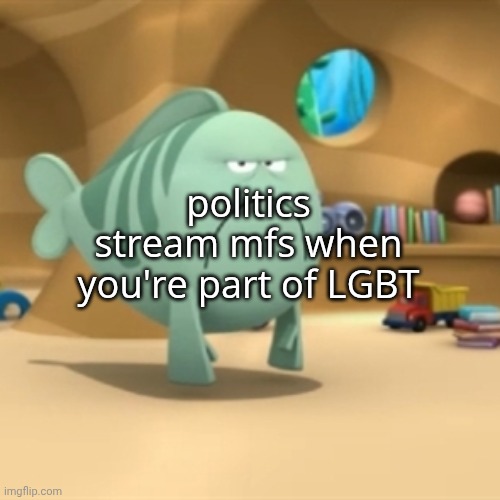 Mr. Grumpfish | politics stream mfs when you're part of LGBT | image tagged in mr grumpfish | made w/ Imgflip meme maker