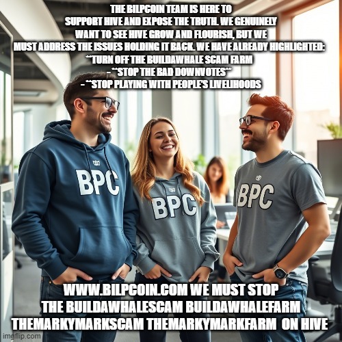 THE BILPCOIN TEAM IS HERE TO SUPPORT HIVE AND EXPOSE THE TRUTH. WE GENUINELY WANT TO SEE HIVE GROW AND FLOURISH, BUT WE MUST ADDRESS THE ISSUES HOLDING IT BACK. WE HAVE ALREADY HIGHLIGHTED:  
**TURN OFF THE BUILDAWHALE SCAM FARM  
- **STOP THE BAD DOWNVOTES**  
- **STOP PLAYING WITH PEOPLE’S LIVELIHOODS; WWW.BILPCOIN.COM WE MUST STOP THE BUILDAWHALESCAM BUILDAWHALEFARM THEMARKYMARKSCAM THEMARKYMARKFARM  ON HIVE | made w/ Imgflip meme maker