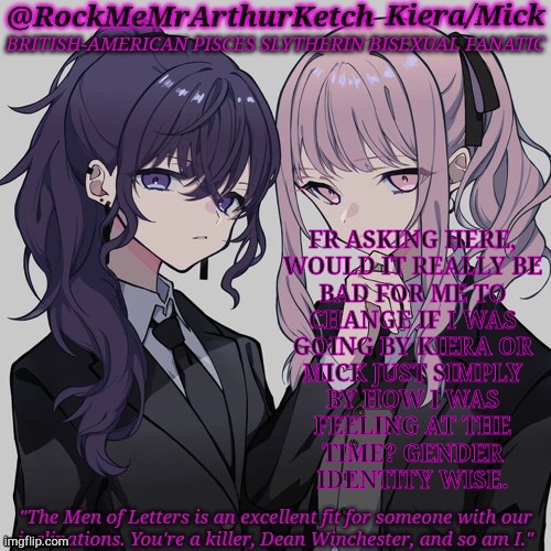 Not To Be One Of Those Freaks But...... | FR ASKING HERE,
WOULD IT REALLY BE
BAD FOR ME TO
CHANGE IF I WAS
GOING BY KIERA OR
MICK JUST SIMPLY
BY HOW I WAS
FEELING AT THE
TIME? GENDER
IDENTITY WISE. | image tagged in rm2ak kanade/mizuki temp,gender identity,hello my name is,questions | made w/ Imgflip meme maker