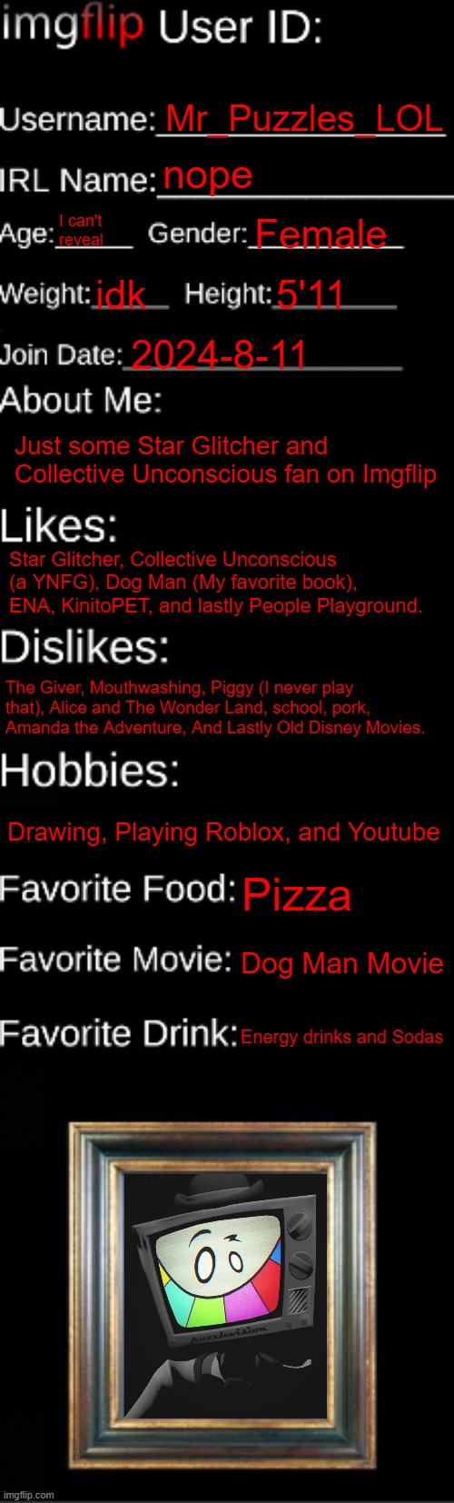 Its about Me | Mr_Puzzles_LOL; nope; I can't reveal; Female; idk; 5'11; 2024-8-11; Just some Star Glitcher and Collective Unconscious fan on Imgflip; Star Glitcher, Collective Unconscious (a YNFG), Dog Man (My favorite book), ENA, KinitoPET, and lastly People Playground. The Giver, Mouthwashing, Piggy (I never play that), Alice and The Wonder Land, school, pork, Amanda the Adventure, And Lastly Old Disney Movies. Drawing, Playing Roblox, and Youtube; Pizza; Dog Man Movie; Energy drinks and Sodas | image tagged in imgflip id card | made w/ Imgflip meme maker