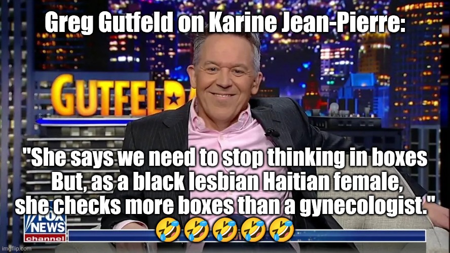 Greg Gutfeld on KJP | Greg Gutfeld on Karine Jean-Pierre:; "She says we need to stop thinking in boxes
 But, as a black lesbian Haitian female,
she checks more boxes than a gynecologist."

🤣🤣🤣🤣🤣 | image tagged in greg gutfeld | made w/ Imgflip meme maker