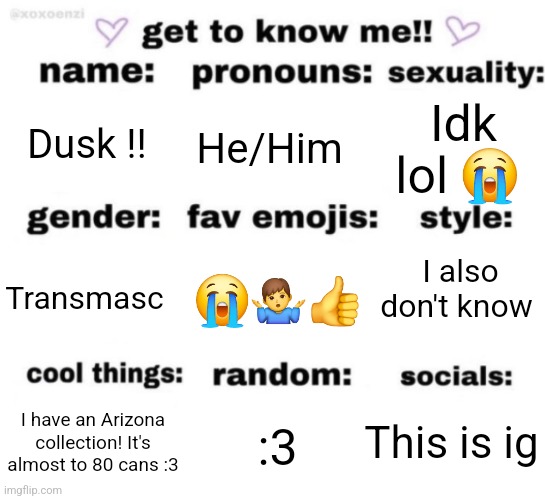 My intro :3 | Dusk !! He/Him; Idk lol 😭; I also don't know; 😭🤷‍♂️👍; Transmasc; This is ig; :3; I have an Arizona collection! It's almost to 80 cans :3 | image tagged in get to know me but better | made w/ Imgflip meme maker