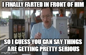 So I Guess You Can Say Things Are Getting Pretty Serious | I FINALLY FARTED IN FRONT OF HIM SO I GUESS YOU CAN SAY THINGS ARE GETTING PRETTY SERIOUS | image tagged in memes,so i guess you can say things are getting pretty serious,AdviceAnimals | made w/ Imgflip meme maker