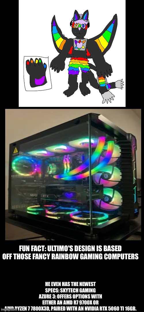 HE EVEN HAS THE NEWEST SPECS: SKYTECH GAMING AZURE 3: OFFERS OPTIONS WITH EITHER AN AMD R7 9700X OR AMD RYZEN 7 7800X3D, PAIRED WITH AN NVIDIA RTX 5060 TI 16GB. FUN FACT: ULTIMO'S DESIGN IS BASED OFF THOSE FANCY RAINBOW GAMING COMPUTERS | made w/ Imgflip meme maker