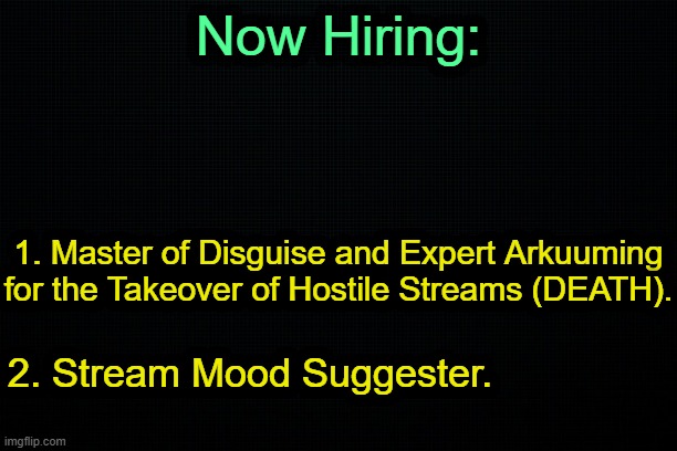 . | Now Hiring:; 1. Master of Disguise and Expert Arkuuming for the Takeover of Hostile Streams (DEATH). 2. Stream Mood Suggester. | image tagged in the black | made w/ Imgflip meme maker