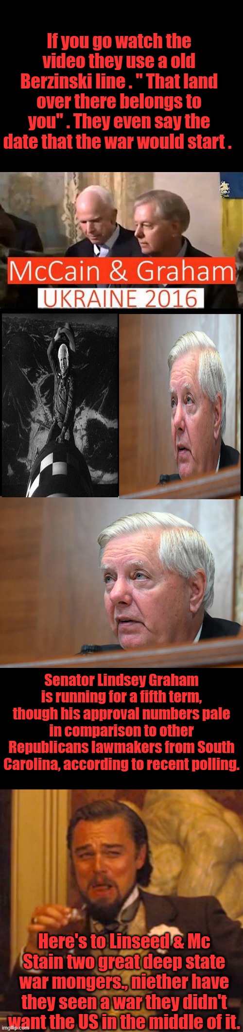If you go watch the video they use a old Berzinski line . " That land over there belongs to you" . They even say the date that the war would start . Senator Lindsey Graham is running for a fifth term, though his approval numbers pale in comparison to other Republicans lawmakers from South Carolina, according to recent polling. Here's to Linseed & Mc Stain two great deep state war mongers., niether have they seen a war they didn't want the US in the middle of it. | image tagged in memes,laughing leo | made w/ Imgflip meme maker