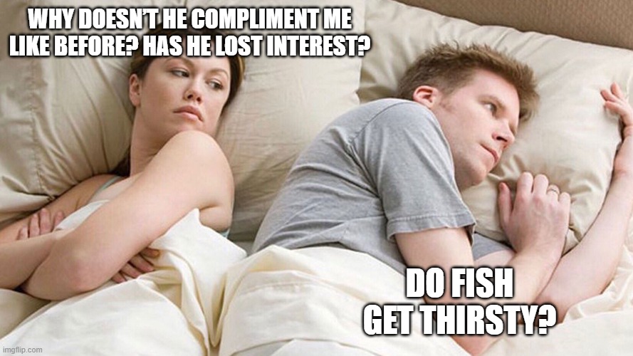 He's probably thinking about girls | WHY DOESN’T HE COMPLIMENT ME LIKE BEFORE? HAS HE LOST INTEREST? DO FISH GET THIRSTY? | image tagged in he's probably thinking about girls | made w/ Imgflip meme maker