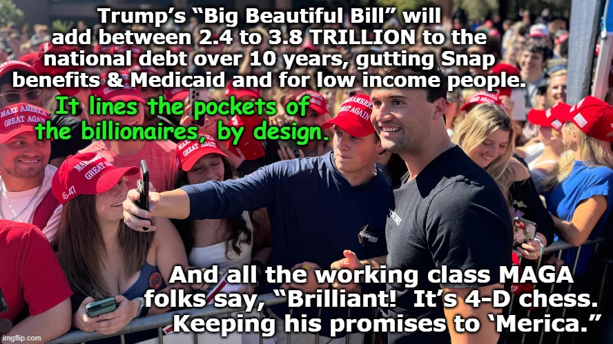 tRumpian Delusion | Trump’s “Big Beautiful Bill” will add between 2.4 to 3.8 TRILLION to the national debt over 10 years, gutting Snap benefits & Medicaid and for low income people. It lines the pockets of the billionaires, by design. And all the working class MAGA folks say, “Brilliant!  It’s 4-D chess.     Keeping his promises to ‘Merica.” | image tagged in maga,trump,donald trump approves,fascism,trump supporters,nevertrump meme | made w/ Imgflip meme maker