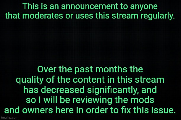 Announcement | This is an announcement to anyone that moderates or uses this stream regularly. Over the past months the quality of the content in this stream has decreased significantly, and so I will be reviewing the mods and owners here in order to fix this issue. | image tagged in the black | made w/ Imgflip meme maker