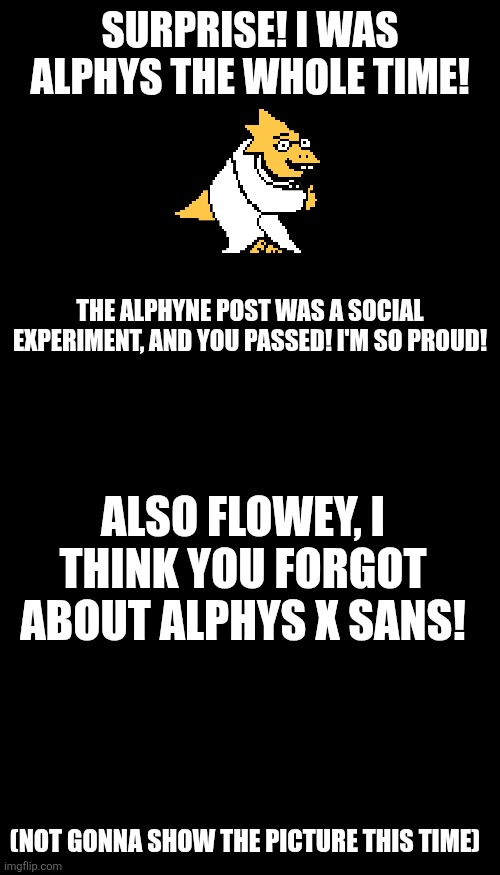 Got you! | SURPRISE! I WAS ALPHYS THE WHOLE TIME! THE ALPHYNE POST WAS A SOCIAL EXPERIMENT, AND YOU PASSED! I'M SO PROUD! ALSO FLOWEY, I THINK YOU FORGOT ABOUT ALPHYS X SANS! (NOT GONNA SHOW THE PICTURE THIS TIME) | image tagged in memes,blank transparent square | made w/ Imgflip meme maker