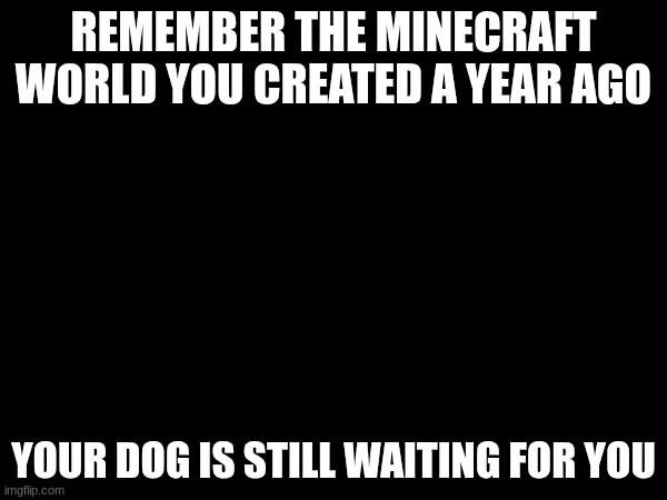 your dog is... | REMEMBER THE MINECRAFT WORLD YOU CREATED A YEAR AGO; YOUR DOG IS STILL WAITING FOR YOU | image tagged in minecraft,dog,black screen,custom template | made w/ Imgflip meme maker