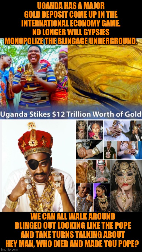 Funny | UGANDA HAS A MAJOR GOLD DEPOSIT COME UP IN THE INTERNATIONAL ECONOMY GAME. NO LONGER WILL GYPSIES MONOPOLIZE THE BLINGAGE UNDERGROUND. WE CAN ALL WALK AROUND BLINGED OUT LOOKING LIKE THE POPE AND TAKE TURNS TALKING ABOUT HEY MAN, WHO DIED AND MADE YOU POPE? | image tagged in funny,economy,government,politics,first world problems,uganda | made w/ Imgflip meme maker
