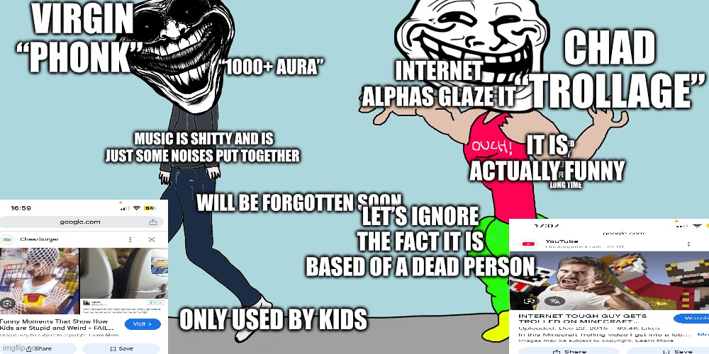 Virgin vs chad | VIRGIN “PHONK”; CHAD “TROLLAGE”; INTERNET ALPHAS GLAZE IT; “1000+ AURA”; IT IS ACTUALLY FUNNY; USED BY EVERYONE FOR A LONG TIME; MUSIC IS SHITTY AND IS JUST SOME NOISES PUT TOGETHER; WILL BE FORGOTTEN SOON; LET’S IGNORE THE FACT IT IS BASED OF A DEAD PERSON; ONLY USED BY KIDS | image tagged in virgin vs chad | made w/ Imgflip meme maker