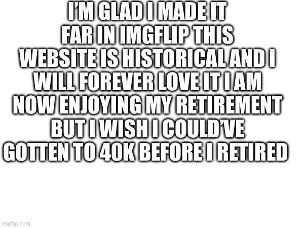 I’M GLAD I MADE IT FAR IN IMGFLIP THIS WEBSITE IS HISTORICAL AND I WILL FOREVER LOVE IT I AM NOW ENJOYING MY RETIREMENT BUT I WISH I COULD’VE GOTTEN TO 40K BEFORE I RETIRED | made w/ Imgflip meme maker