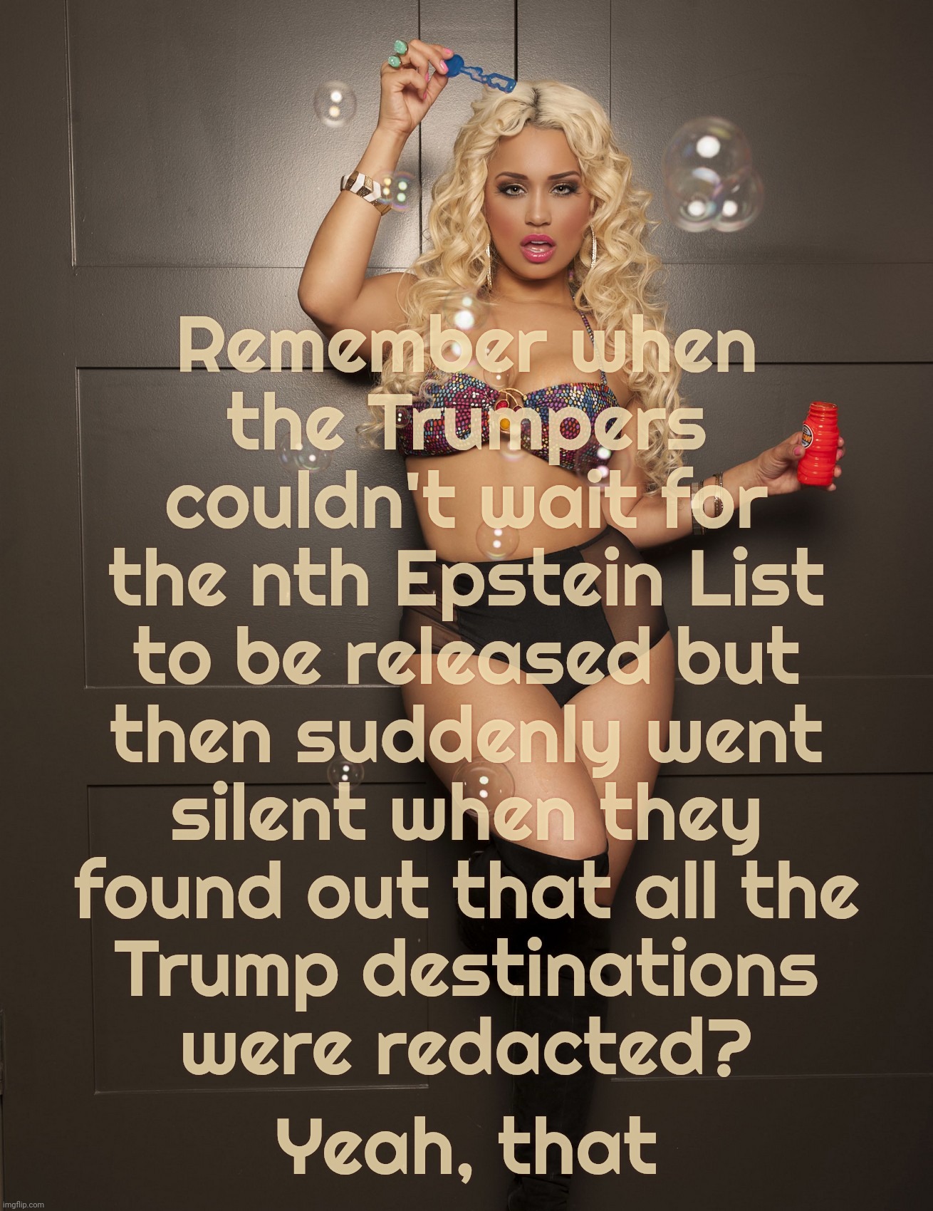 Jessica Kylie | Remember when
the Trumpers
couldn't wait for
the nth Epstein List
to be released but
then suddenly went
silent when they
found out that all  | image tagged in jessica kylie | made w/ Imgflip meme maker