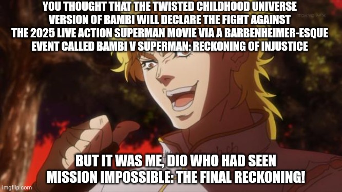 But it was me Dio | YOU THOUGHT THAT THE TWISTED CHILDHOOD UNIVERSE VERSION OF BAMBI WILL DECLARE THE FIGHT AGAINST THE 2025 LIVE ACTION SUPERMAN MOVIE VIA A BARBENHEIMER-ESQUE EVENT CALLED BAMBI V SUPERMAN: RECKONING OF INJUSTICE; BUT IT WAS ME, DIO WHO HAD SEEN MISSION IMPOSSIBLE: THE FINAL RECKONING! | image tagged in but it was me dio,superman,barbenheimer,mission impossible,bambi | made w/ Imgflip meme maker