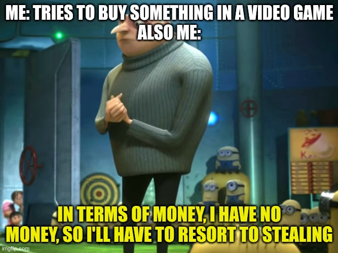 Sometimes, stealing is the only option in games. | ME: TRIES TO BUY SOMETHING IN A VIDEO GAME
ALSO ME:; IN TERMS OF MONEY, I HAVE NO MONEY, SO I'LL HAVE TO RESORT TO STEALING | image tagged in in terms of money we have no money | made w/ Imgflip meme maker