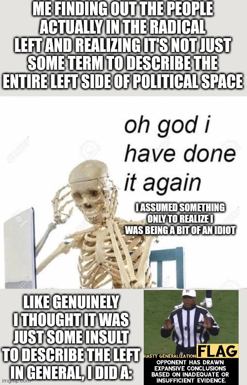 Not gonna lie this is my own fault | ME FINDING OUT THE PEOPLE ACTUALLY IN THE RADICAL LEFT AND REALIZING IT'S NOT JUST SOME TERM TO DESCRIBE THE ENTIRE LEFT SIDE OF POLITICAL SPACE; I ASSUMED SOMETHING ONLY TO REALIZE I WAS BEING A BIT OF AN IDIOT; LIKE GENUINELY I THOUGHT IT WAS JUST SOME INSULT TO DESCRIBE THE LEFT IN GENERAL, I DID A: | image tagged in oh god i have done it again | made w/ Imgflip meme maker